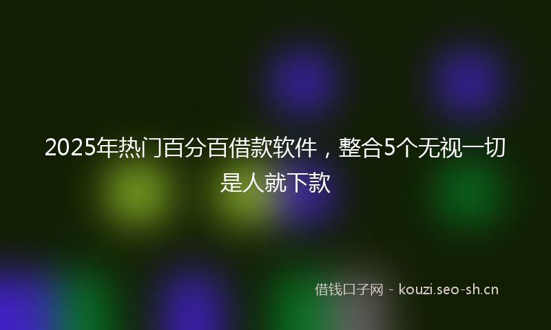 2025年热门百分百借款软件，整合5个无视一切是人就下款