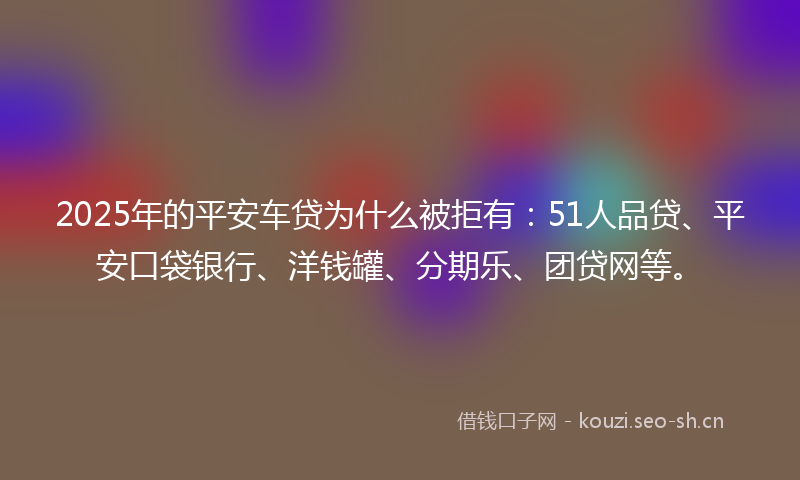 2025年的平安车贷为什么被拒有：51人品贷、平安口袋银行、洋钱罐、分期乐、团贷网等。