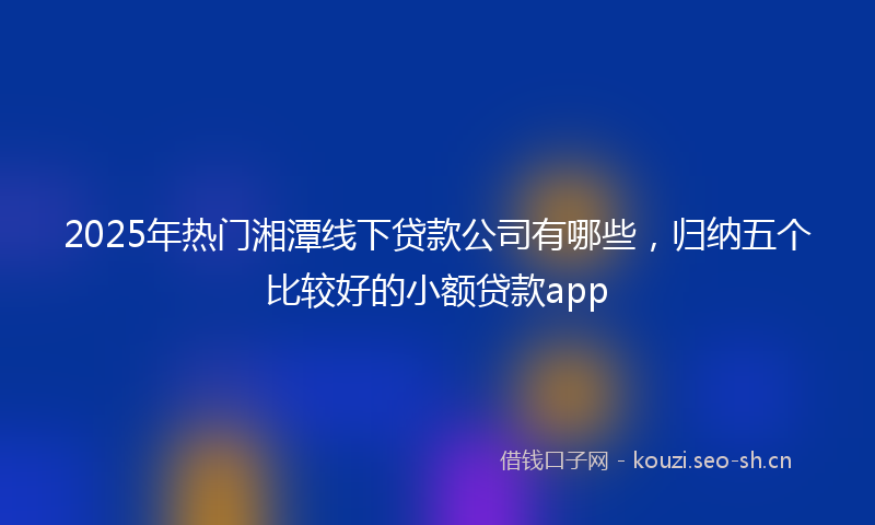 2025年热门湘潭线下贷款公司有哪些，归纳五个比较好的小额贷款app