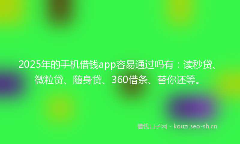 2025年的手机借钱app容易通过吗有：读秒贷、微粒贷、随身贷、360借条、替你还等。