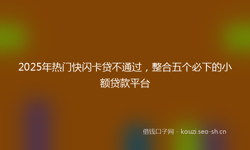 2025年热门快闪卡贷不通过,整合五个必下的小额贷款平台