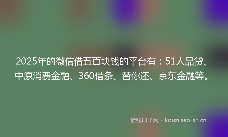 2025年的微信借五百块钱的平台有：51人品贷、中原消费金融、360借条、替你还、京东金融等。