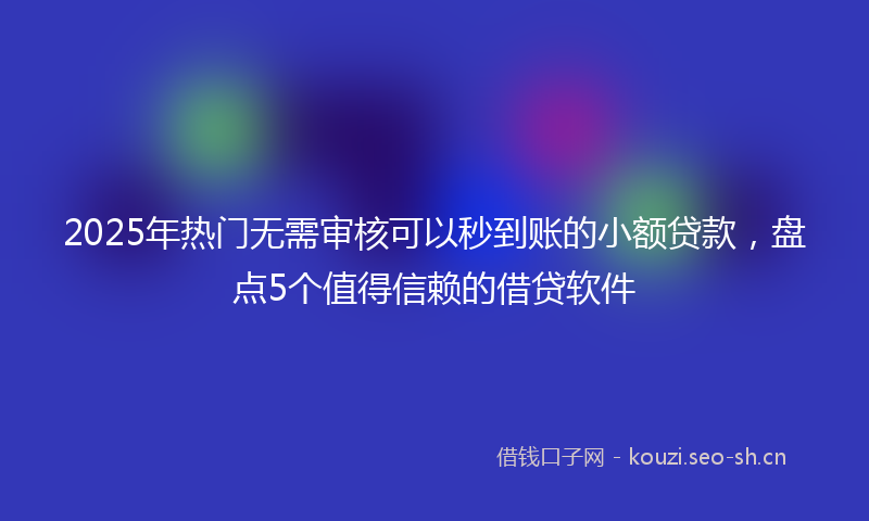 2025年热门无需审核可以秒到账的小额贷款，盘点5个值得信赖的借贷软件