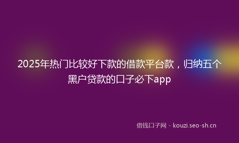 2025年热门比较好下款的借款平台款，归纳五个黑户贷款的口子必下app