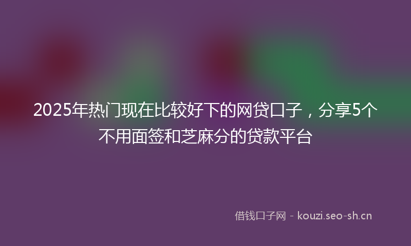 2025年热门现在比较好下的网贷口子，分享5个不用面签和芝麻分的贷款平台
