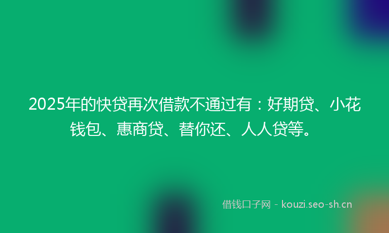 2025年的快贷再次借款不通过有：好期贷、小花钱包、惠商贷、替你还、人人贷等。