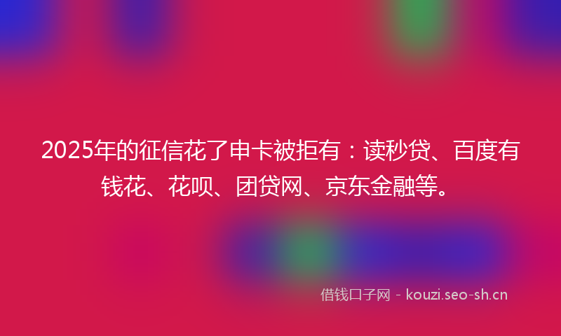 2025年的征信花了申卡被拒有：读秒贷、百度有钱花、花呗、团贷网、京东金融等。