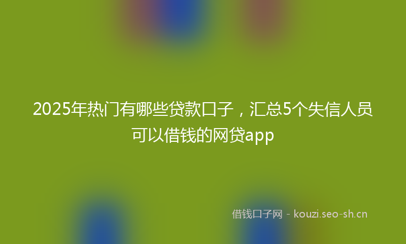 2025年热门有哪些贷款口子，汇总5个失信人员可以借钱的网贷app