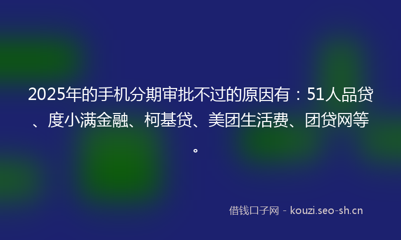 2025年的手机分期审批不过的原因有：51人品贷、度小满金融、柯基贷、美团生活费、团贷网等。