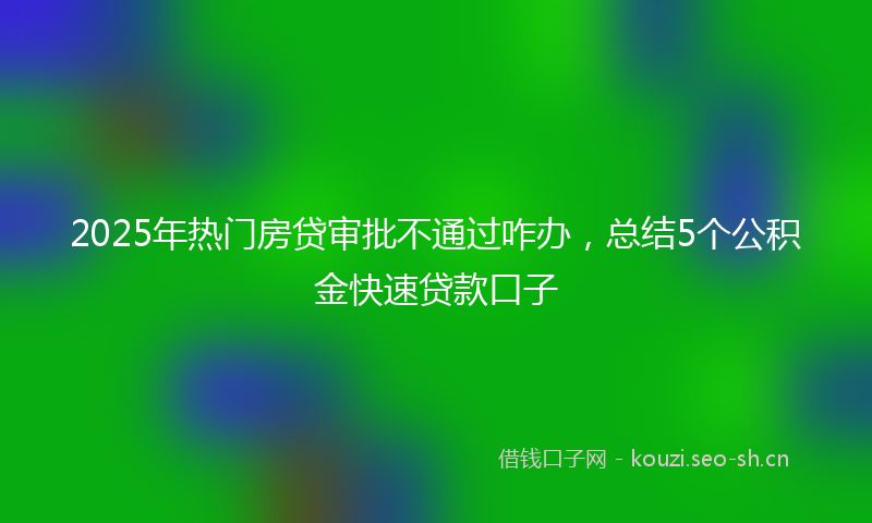 2025年热门房贷审批不通过咋办，总结5个公积金快速贷款口子