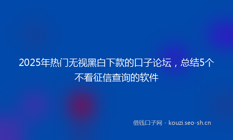 2025年热门无视黑白下款的口子论坛，总结5个不看征信查询的软件