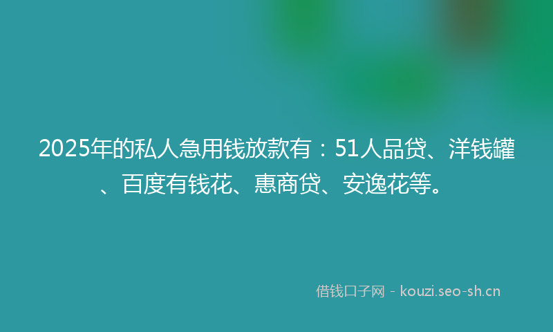 2025年的私人急用钱放款有：51人品贷、洋钱罐、百度有钱花、惠商贷、安逸花等。