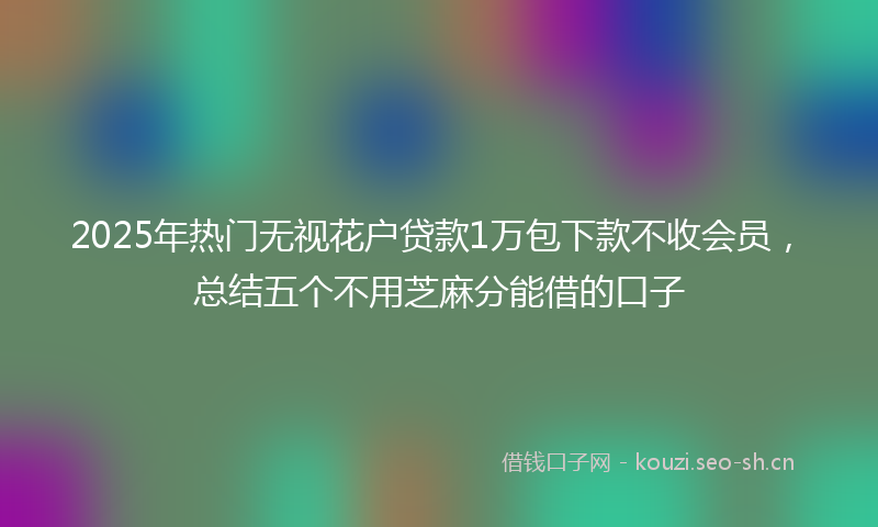 2025年热门无视花户贷款1万包下款不收会员，总结五个不用芝麻分能借的口子