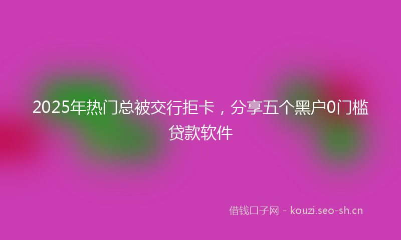 2025年热门总被交行拒卡，分享五个黑户0门槛贷款软件