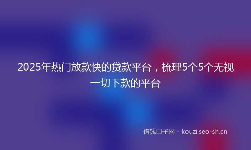2025年热门放款快的贷款平台，梳理5个5个无视一切下款的平台