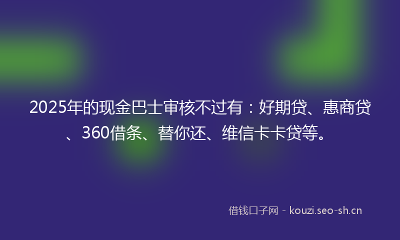 2025年的现金巴士审核不过有：好期贷、惠商贷、360借条、替你还、维信卡卡贷等。