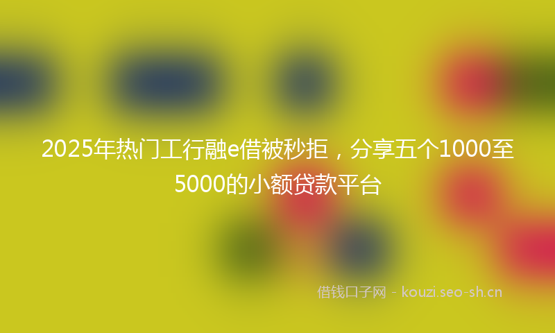 2025年热门工行融e借被秒拒，分享五个1000至5000的小额贷款平台