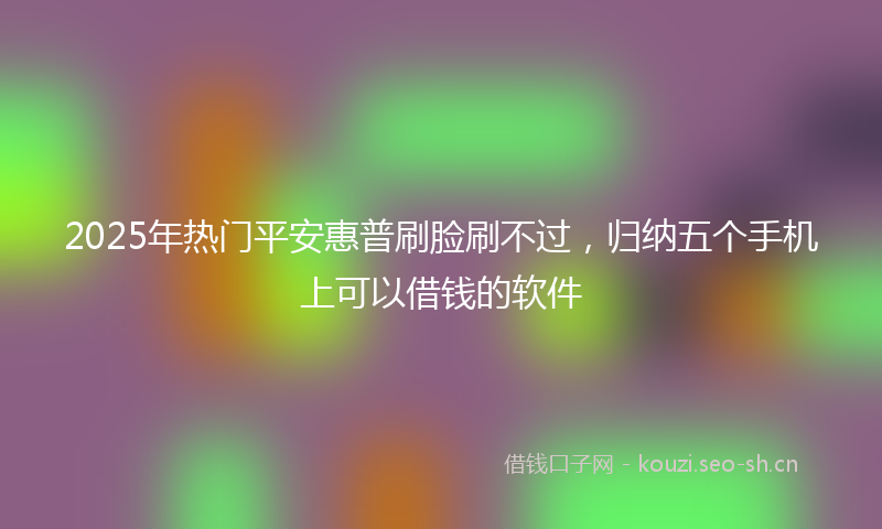 2025年热门平安惠普刷脸刷不过，归纳五个手机上可以借钱的软件