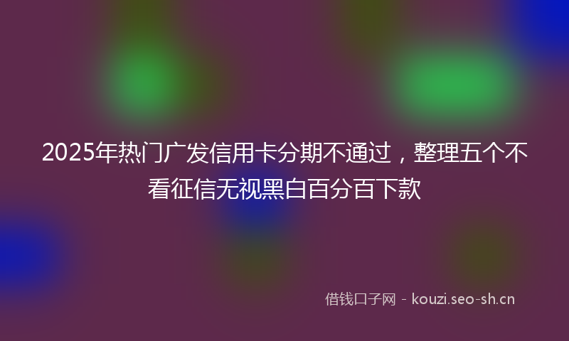 2025年热门广发信用卡分期不通过，整理五个不看征信无视黑白百分百下款