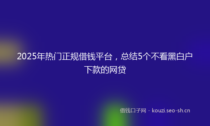 2025年热门正规借钱平台，总结5个不看黑白户下款的网贷