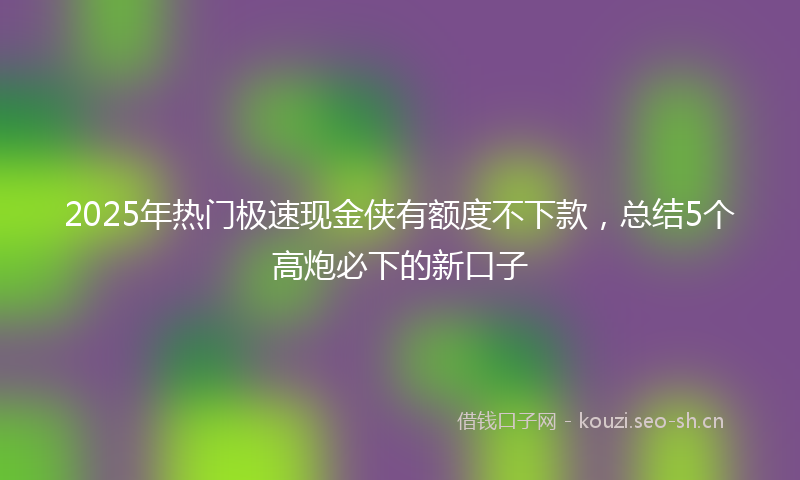 2025年热门极速现金侠有额度不下款，总结5个高炮必下的新口子