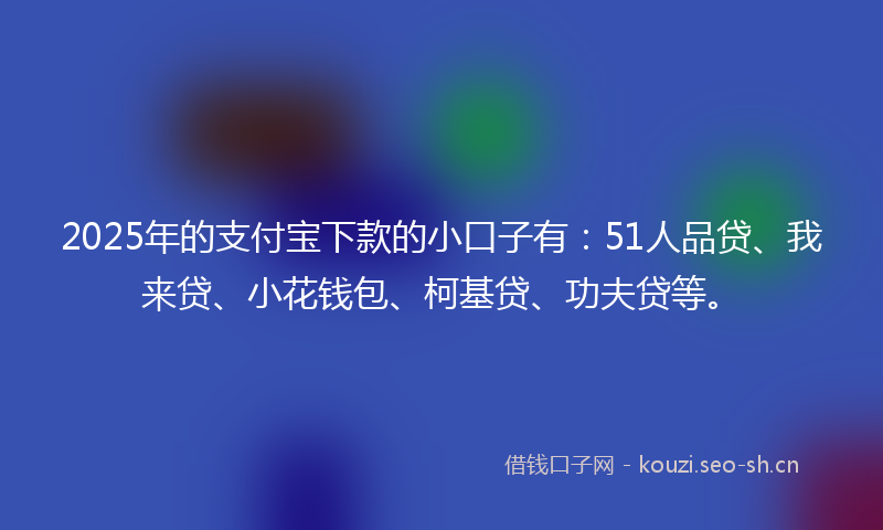 2025年的支付宝下款的小口子有：51人品贷、我来贷、小花钱包、柯基贷、功夫贷等。