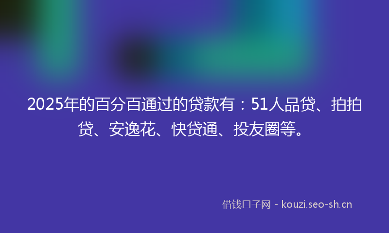 2025年的百分百通过的贷款有：51人品贷、拍拍贷、安逸花、快贷通、投友圈等。