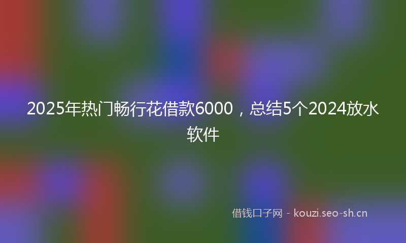 2025年热门畅行花借款6000，总结5个2024放水软件