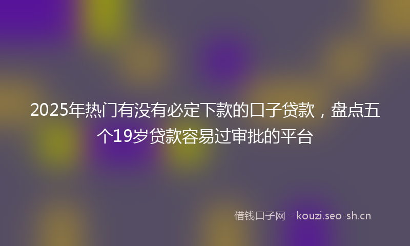 2025年热门有没有必定下款的口子贷款，盘点五个19岁贷款容易过审批的平台