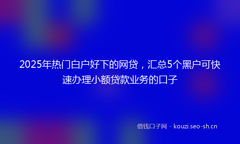2025年热门白户好下的网贷，汇总5个黑户可快速办理小额贷款业务的口子