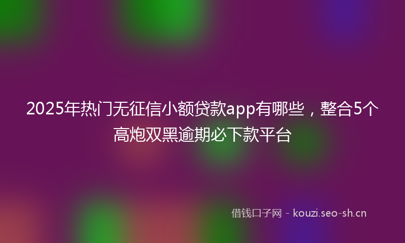 2025年热门无征信小额贷款app有哪些，整合5个高炮双黑逾期必下款平台