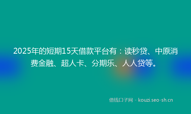 2025年的短期15天借款平台有：读秒贷、中原消费金融、超人卡、分期乐、人人贷等。