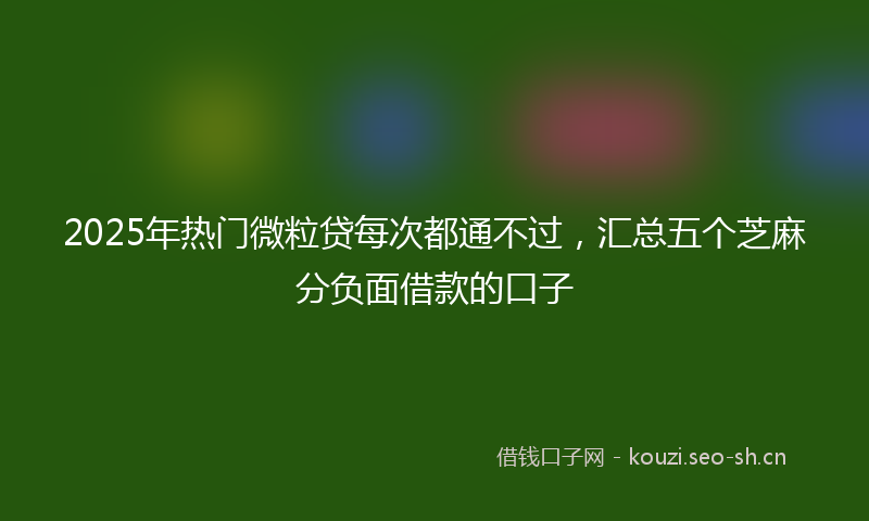 2025年热门微粒贷每次都通不过，汇总五个芝麻分负面借款的口子