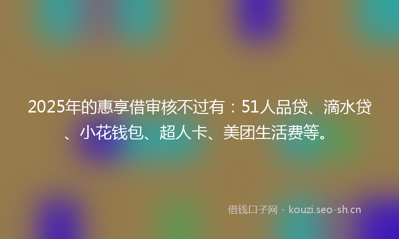 2025年的惠享借审核不过有：51人品贷、滴水贷、小花钱包、超人卡、美团生活费等。