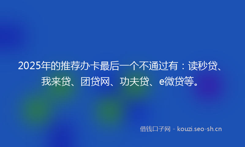 2025年的推荐办卡最后一个不通过有:读秒贷、我来贷、团贷网、功夫贷、e微贷等。