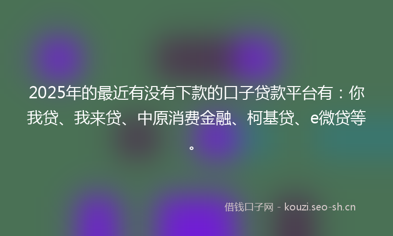 2025年的最近有没有下款的口子贷款平台有：你我贷、我来贷、中原消费金融、柯基贷、e微贷等。