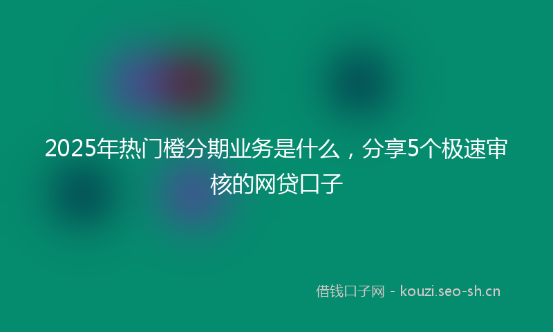 2025年热门橙分期业务是什么,分享5个极速审核的网贷口子