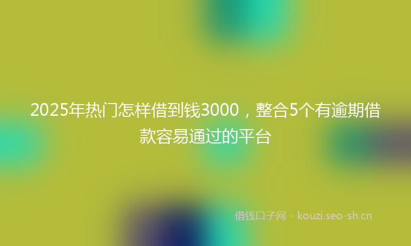 2025年热门怎样借到钱3000,整合5个有逾期借款容易通过的平台