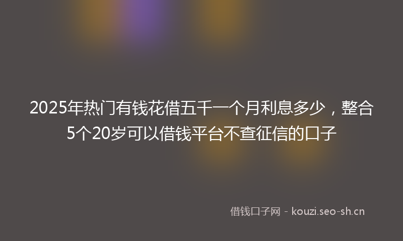 2025年热门有钱花借五千一个月利息多少，整合5个20岁可以借钱平台不查征信的口子