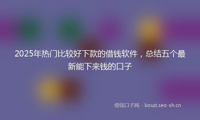 2025年热门比较好下款的借钱软件,总结五个最新能下来钱的口子