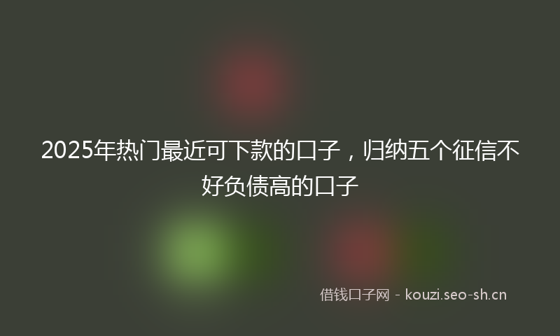 2025年热门最近可下款的口子，归纳五个征信不好负债高的口子