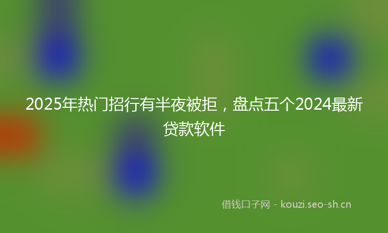 2025年热门招行有半夜被拒，盘点五个2024最新贷款软件