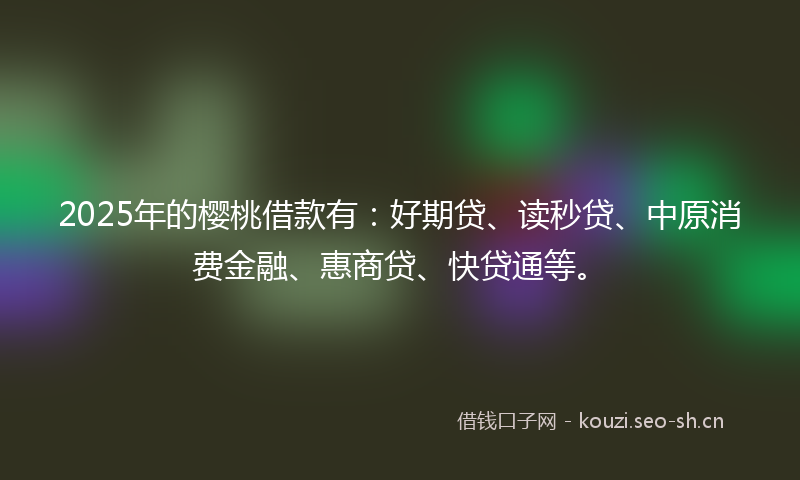 2025年的樱桃借款有：好期贷、读秒贷、中原消费金融、惠商贷、快贷通等。