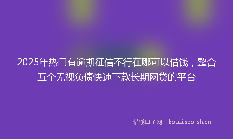 2025年热门有逾期征信不行在哪可以借钱，整合五个无视负债快速下款长期网贷的平台