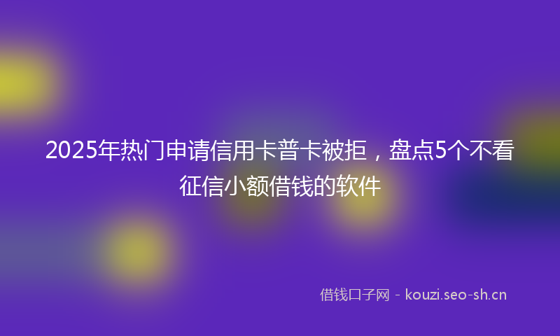 2025年热门申请信用卡普卡被拒，盘点5个不看征信小额借钱的软件