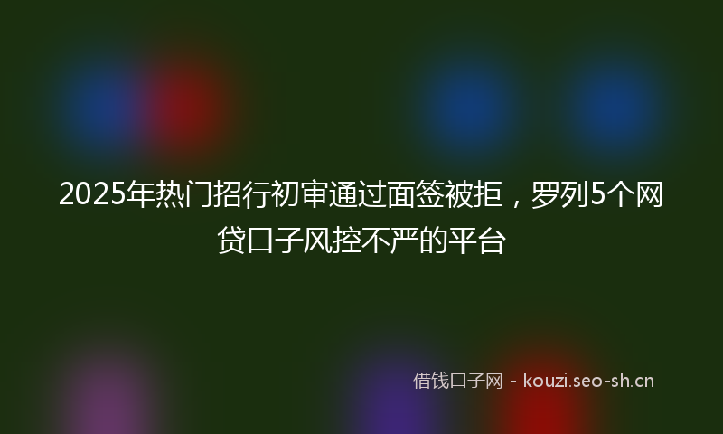 2025年热门招行初审通过面签被拒，罗列5个网贷口子风控不严的平台