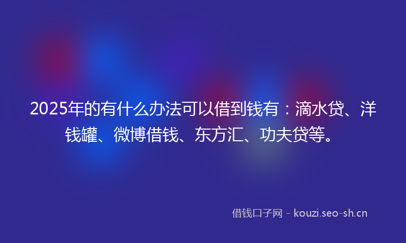 2025年的有什么办法可以借到钱有：滴水贷、洋钱罐、微博借钱、东方汇、功夫贷等。