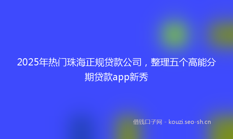 2025年热门珠海正规贷款公司，整理五个高能分期贷款app新秀