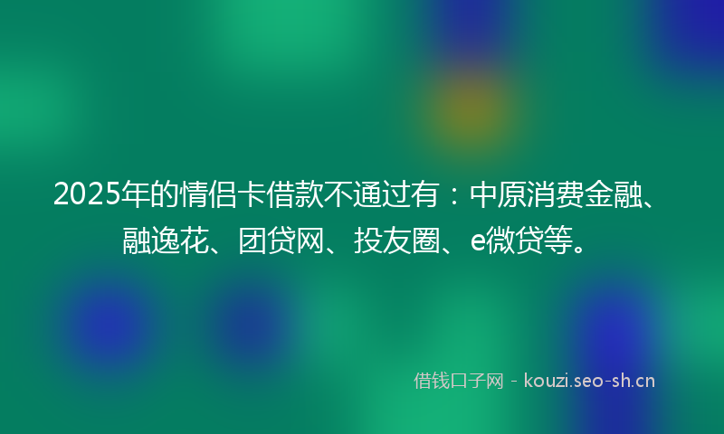 2025年的情侣卡借款不通过有:中原消费金融、融逸花、团贷网、投友圈、e微贷等。