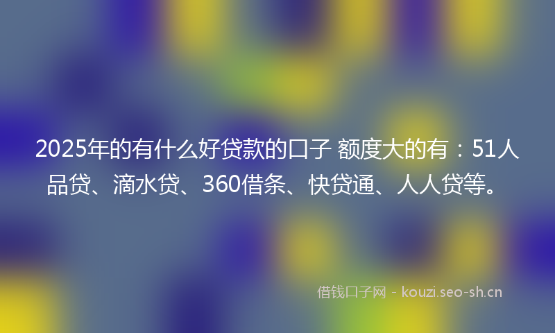2025年的有什么好贷款的口子 额度大的有:51人品贷、滴水贷、360借条、快贷通、人人贷等。